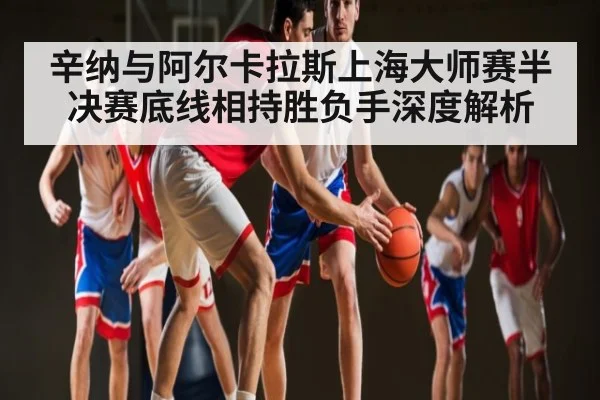 辛纳与阿尔卡拉斯上海大师赛半决赛底线相持胜负手深度解析